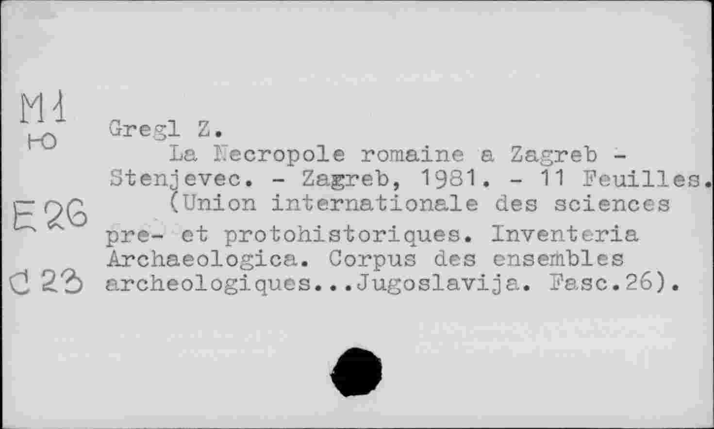 ﻿Ml но
E26
Gregl Z.
La ïlecropole romaine a Zagreb -Stenjevec. - Zagreb, 1981. - 11 Feuilles.
(Union internationale des sciences pre- et protohistoriques. Inventoria Archaeologica. Corpus des ensembles archéologiques... Jugoslavia. Fase. 26) .